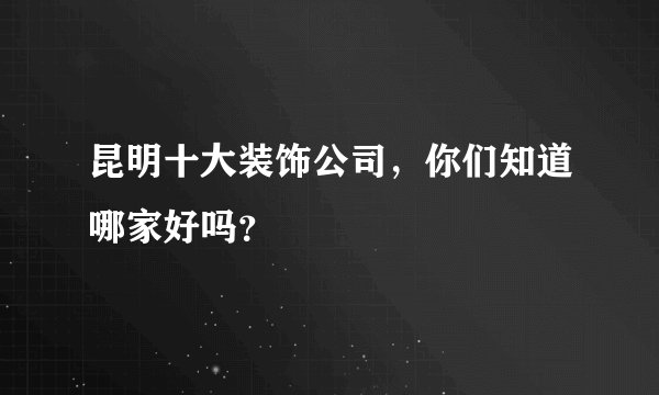 昆明十大装饰公司，你们知道哪家好吗？