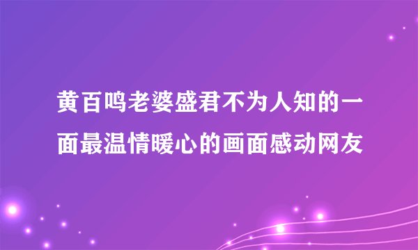 黄百鸣老婆盛君不为人知的一面最温情暖心的画面感动网友