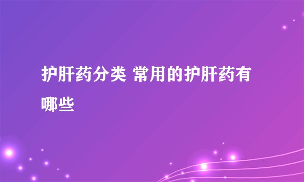 护肝药分类 常用的护肝药有哪些