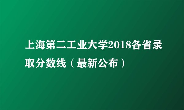 上海第二工业大学2018各省录取分数线(最新公布)