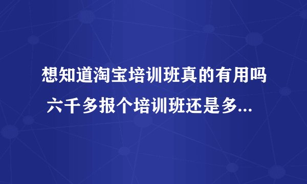 想知道淘宝培训班真的有用吗 六千多报个培训班还是多给淘宝吃点 哪个更好点