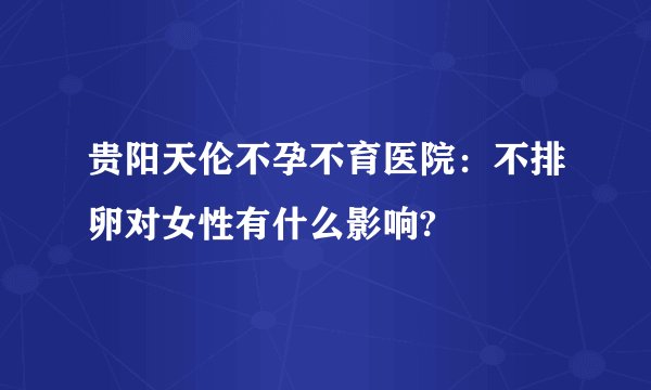 贵阳天伦不孕不育医院：不排卵对女性有什么影响?
