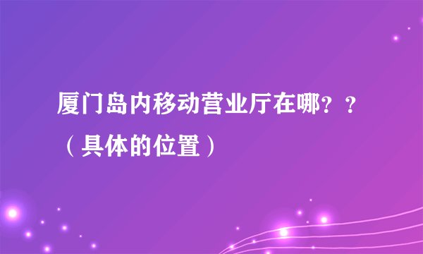 厦门岛内移动营业厅在哪？？（具体的位置）