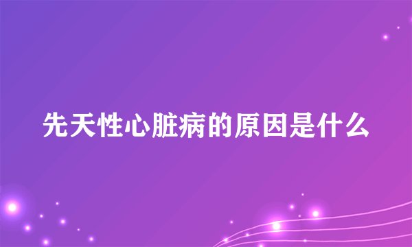 先天性心脏病的原因是什么
