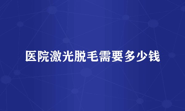 医院激光脱毛需要多少钱