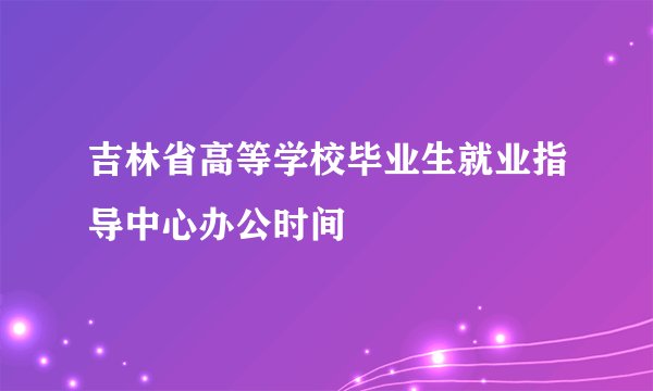 吉林省高等学校毕业生就业指导中心办公时间