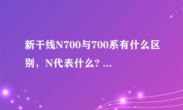 新干线N700与700系有什么区别，N代表什么? - 芝士回答