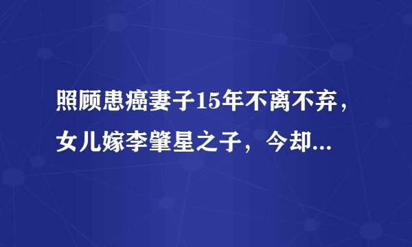 照顾患癌妻子15年不离不弃，女儿嫁李肇星之子，今却因朱军成这样