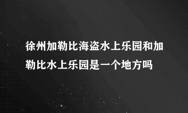徐州加勒比海盗水上乐园和加勒比水上乐园是一个地方吗