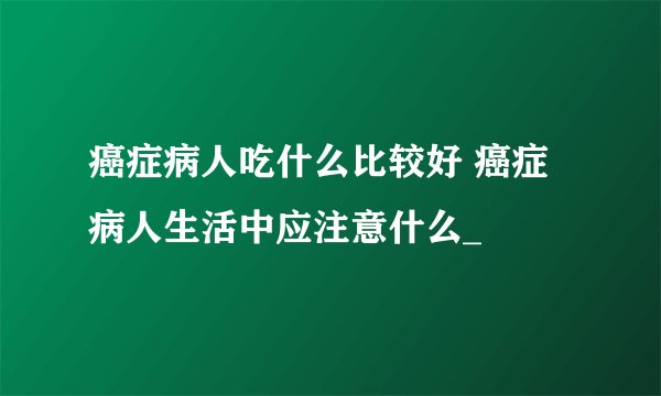 癌症病人吃什么比较好 癌症病人生活中应注意什么_