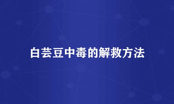 白芸豆中毒的解救方法