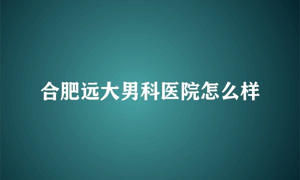合肥远大男科医院怎么样
