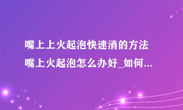 嘴上上火起泡快速消的方法 嘴上火起泡怎么办好_如何缓解嘴唇上火起泡