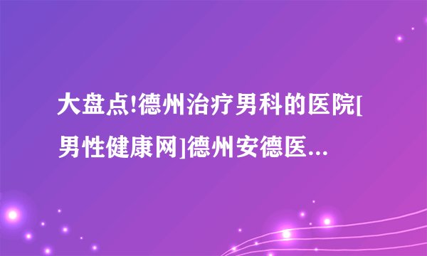 大盘点!德州治疗男科的医院[男性健康网]德州安德医院[口碑]良好