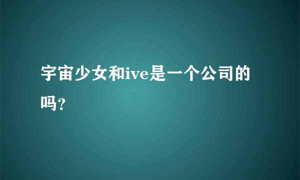 宇宙少女和ive是一个公司的吗？