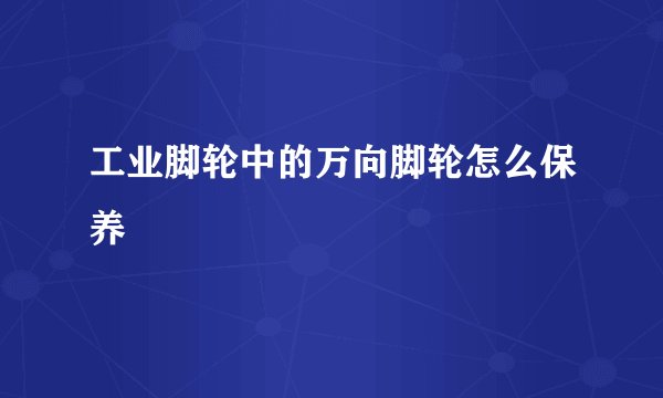 工业脚轮中的万向脚轮怎么保养