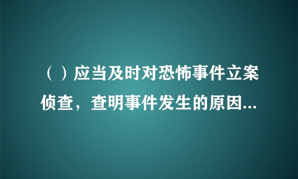（）应当及时对恐怖事件立案侦查，查明事件发生的原因、经过和结果，依法追究恐怖活动组织、人员的刑事责任。