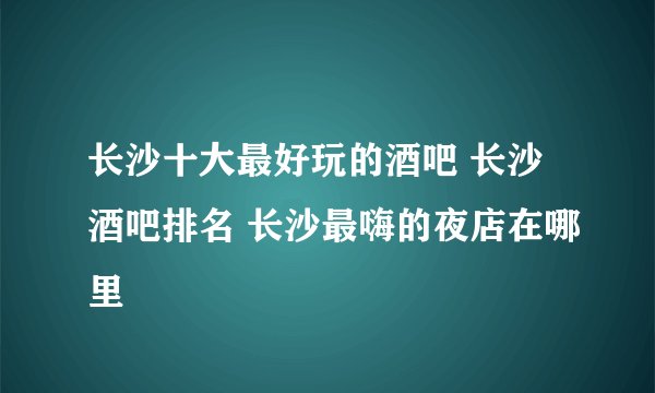 长沙十大最好玩的酒吧 长沙酒吧排名 长沙最嗨的夜店在哪里
