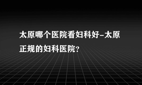 太原哪个医院看妇科好-太原正规的妇科医院？