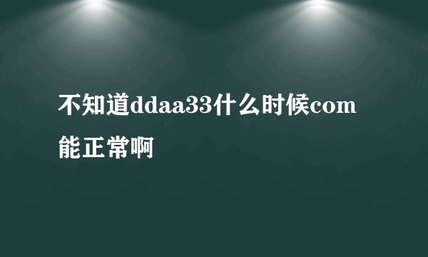 不知道ddaa33什么时候com能正常啊
