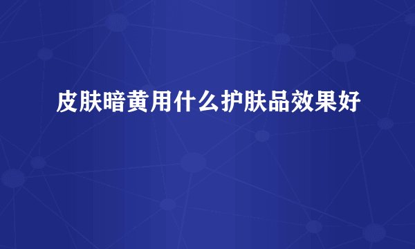 皮肤暗黄用什么护肤品效果好