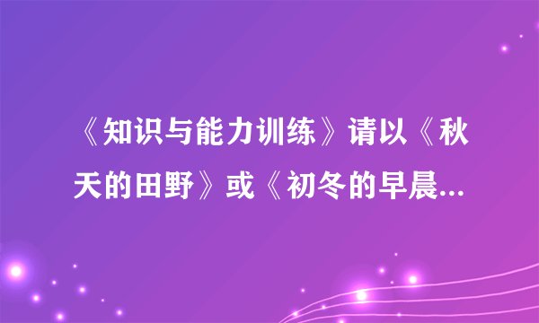 《知识与能力训练》请以《秋天的田野》或《初冬的早晨》为题,写一篇600字左右的绘景的文章.要求:1.仿照《春》、《济南的冬天》或《夏感》的文章结构进行写作.2.适当运用比喻、拟人、排比等修辞手法.3.运用“听觉”“视觉”“味觉”“嗅觉”“触觉”这五种感官角度中的任意三种描写景物.4.适当穿插人物活动场面的描写.