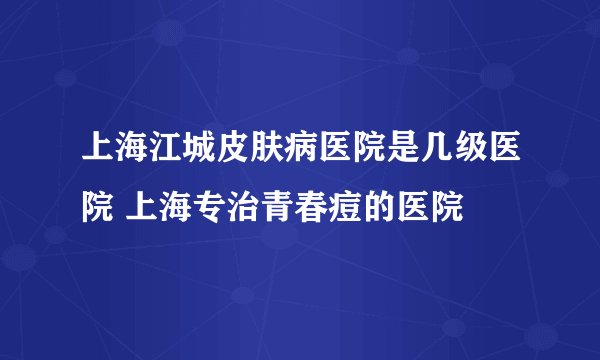 上海江城皮肤病医院是几级医院 上海专治青春痘的医院
