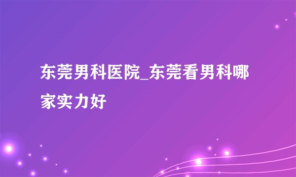 东莞男科医院_东莞看男科哪家实力好