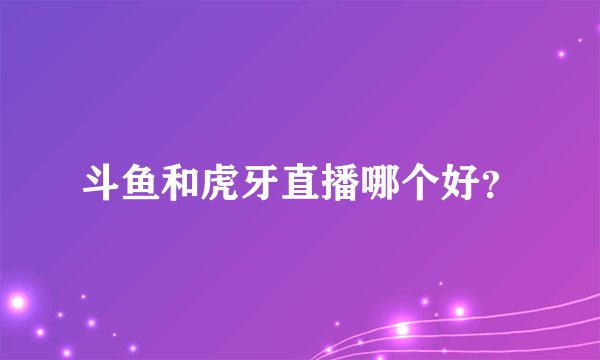 斗鱼和虎牙直播哪个好？