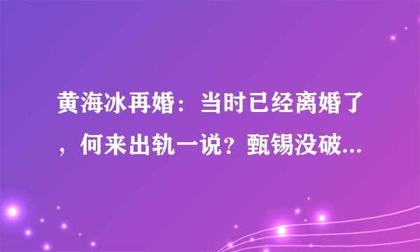黄海冰再婚：当时已经离婚了，何来出轨一说？甄锡没破坏我的家庭