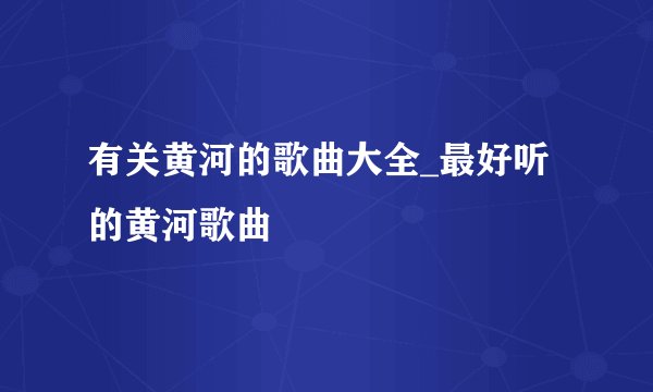有关黄河的歌曲大全_最好听的黄河歌曲