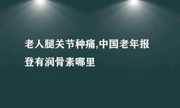 老人腿关节种痛,中国老年报登有润骨素哪里