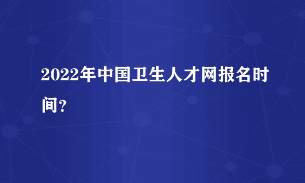 2022年中国卫生人才网报名时间？
