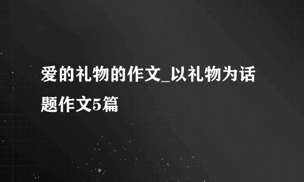 爱的礼物的作文_以礼物为话题作文5篇