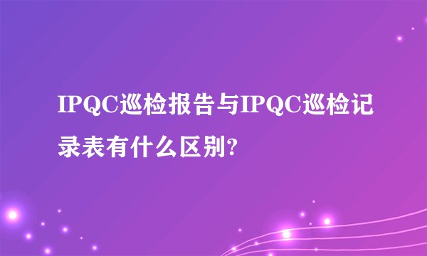 IPQC巡检报告与IPQC巡检记录表有什么区别?
