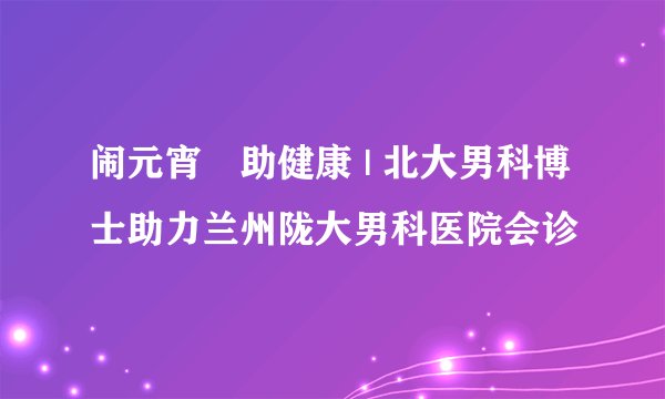 闹元宵•助健康 | 北大男科博士助力兰州陇大男科医院会诊
