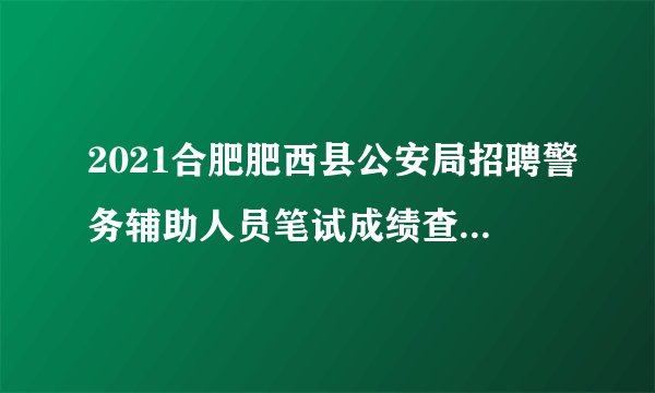2021合肥肥西县公安局招聘警务辅助人员笔试成绩查分结果公告