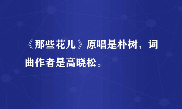 《那些花儿》原唱是朴树，词曲作者是高晓松。