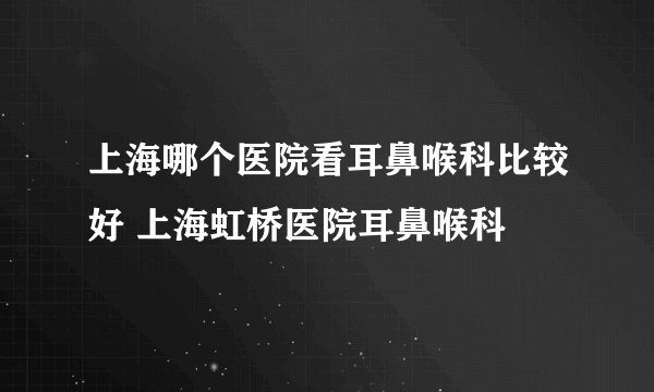 上海哪个医院看耳鼻喉科比较好 上海虹桥医院耳鼻喉科