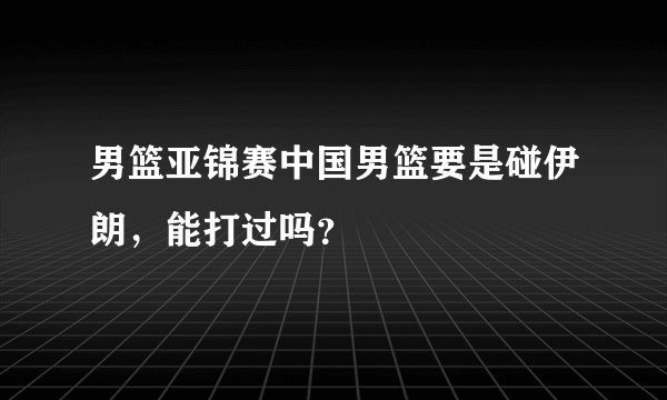 男篮亚锦赛中国男篮要是碰伊朗，能打过吗？