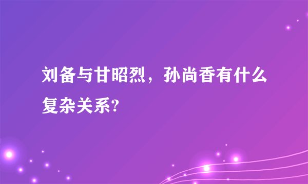 刘备与甘昭烈,孙尚香有什么复杂关系?
