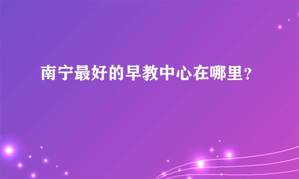 南宁最好的早教中心在哪里？