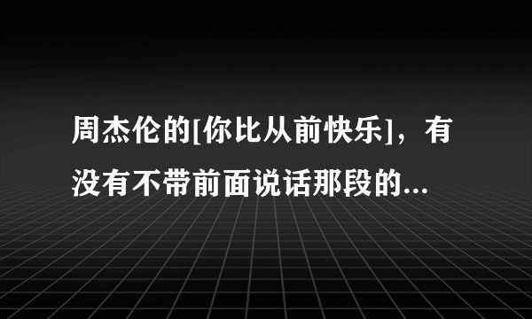周杰伦的[你比从前快乐]，有没有不带前面说话那段的，最好是空间能用的，带地址的，谢谢