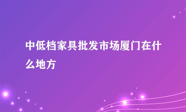 中低档家具批发市场厦门在什么地方