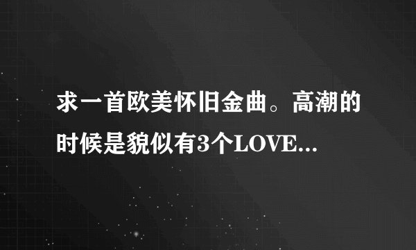 求一首欧美怀旧金曲。高潮的时候是貌似有3个LOVE YOU
