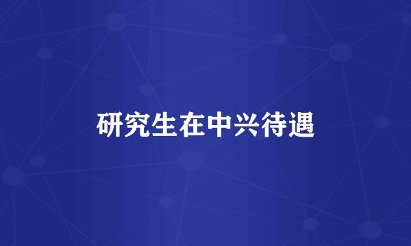 研究生在中兴待遇