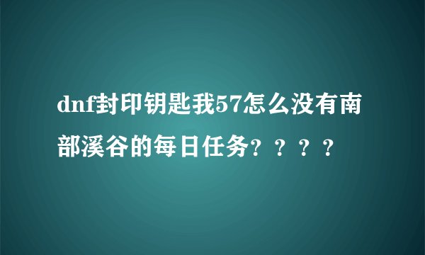 dnf封印钥匙我57怎么没有南部溪谷的每日任务？？？？