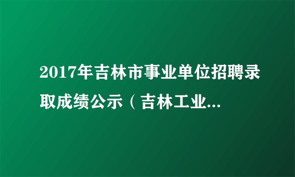 2017年吉林市事业单位招聘录取成绩公示（吉林工业经济学校）