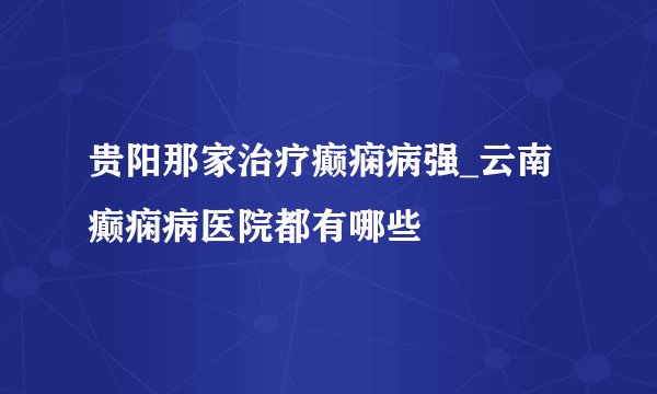 贵阳那家治疗癫痫病强_云南癫痫病医院都有哪些