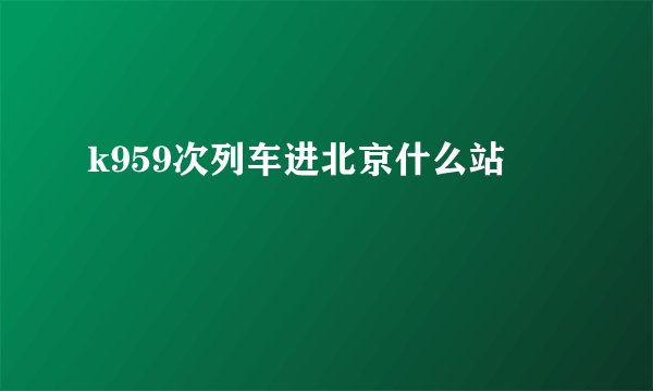 k959次列车进北京什么站